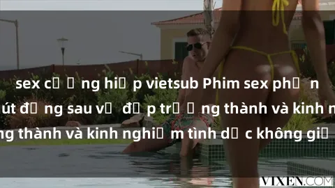 sex cưỡng hiếp vietsub Phim sex phụ nữ lớn tuổi: Sức hút đằng sau vẻ đẹp trưởng thành và kinh nghiệm tình dục không giới hạn