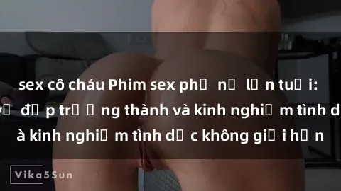 sex cô cháu Phim sex phụ nữ lớn tuổi: Sức hút đằng sau vẻ đẹp trưởng thành và kinh nghiệm tình dục không giới hạn