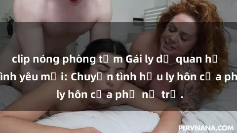 clip nóng phòng tắm Gái ly dị quan hệ tìm kiếm tình yêu mới: Chuyện tình hậu ly hôn của phụ nữ trẻ.