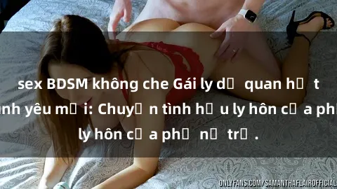 sex BDSM không che Gái ly dị quan hệ tìm kiếm tình yêu mới: Chuyện tình hậu ly hôn của phụ nữ trẻ.