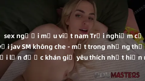 sex người mẫu việt nam Trải nghiệm cảm xúc thăng hoa với jav SM không che - một trong những thể loại phim người lớn được khán giả yêu thích nhất hiện nay. Đảm bảo đem lại sự hấp dẫn, kích thích tối đa