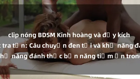 clip nóng BDSM Kinh hoàng và đầy kích thích với phim sex tra tấn: Câu chuyện đen tối và khả năng đánh thức bản năng tiềm ẩn trong con người
