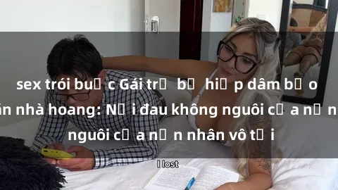 sex trói buộc Gái trẻ bị hiếp dâm bạo lực trong căn nhà hoang: Nỗi đau không nguôi của nạn nhân vô tội
