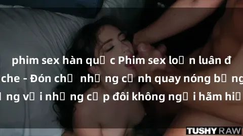 phim sex hàn quốc Phim sex loạn luân đầy kích thích không che - Đón chờ những cảnh quay nóng bỏng với những cặp đôi không ngại hãm hiếp gia đình trong lòng