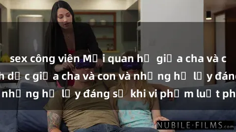 sex công viên Mối quan hệ giữa cha và con: Sự thật về tình dục giữa cha và con và những hệ lụy đáng sợ khi vi phạm luật pháp.