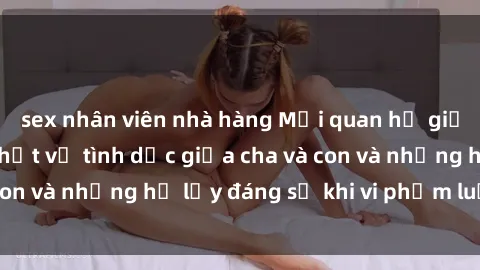 sex nhân viên nhà hàng Mối quan hệ giữa cha và con: Sự thật về tình dục giữa cha và con và những hệ lụy đáng sợ khi vi phạm luật pháp.