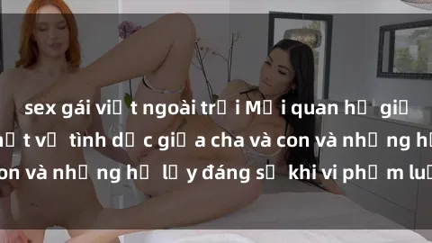sex gái việt ngoài trời Mối quan hệ giữa cha và con: Sự thật về tình dục giữa cha và con và những hệ lụy đáng sợ khi vi phạm luật pháp.