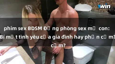 phim sex BDSM Động phòng sex mẹ con: Bí mật tình yêu của gia đình hay phản cảm?