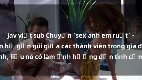 jav việt sub Chuyện `sex anh em ruột` - Đề cập đến quan hệ gần gũi giữa các thành viên trong gia đình, liệu nó có làm ảnh hưởng đến tình cảm gia đình hay không?