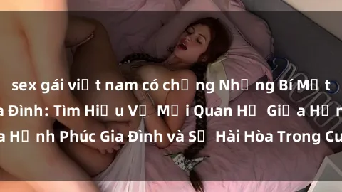 sex gái việt nam có chồng Những Bí Mật trong Tình Dục Gia Đình: Tìm Hiểu Về Mối Quan Hệ Giữa Hạnh Phúc Gia Đình và Sự Hài Hòa Trong Cuộc Sống Tình Dục