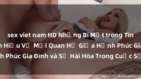 sex viet nam HD Những Bí Mật trong Tình Dục Gia Đình: Tìm Hiểu Về Mối Quan Hệ Giữa Hạnh Phúc Gia Đình và Sự Hài Hòa Trong Cuộc Sống Tình Dục