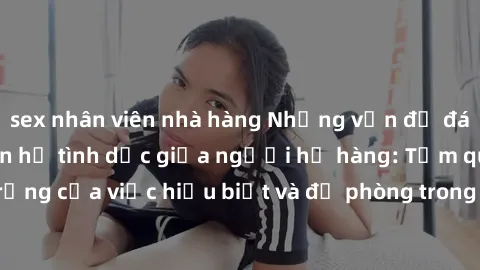 sex nhân viên nhà hàng Những vấn đề đáng quan tâm về quan hệ tình dục giữa người họ hàng: Tầm quan trọng của việc hiểu biết và đề phòng trong việc tiếp xúc trong gia đình.