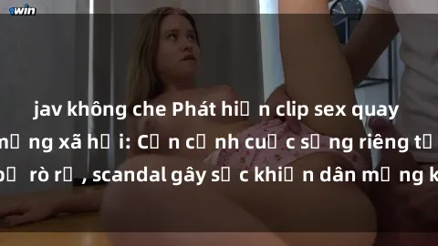 jav không che Phát hiện clip sex quay lén hot nhất trên mạng xã hội: Cận cảnh cuộc sống riêng tư bị rò rỉ, scandal gây sốc khiến dân mạng không khỏi bàng hoàng