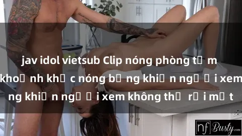 jav idol vietsub Clip nóng phòng tắm gây sốt: Cận cảnh khoảnh khắc nóng bỏng khiến người xem không thể rời mắt