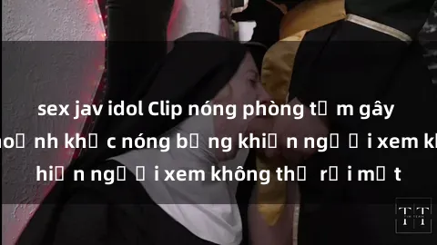 sex jav idol Clip nóng phòng tắm gây sốt: Cận cảnh khoảnh khắc nóng bỏng khiến người xem không thể rời mắt