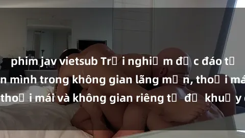 phim jav vietsub Trải nghiệm độc đáo tại sex nhà nghỉ: ẩn mình trong không gian lãng mạn, thoải mái và không gian riêng tư để khuấy động tình ái.