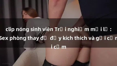 clip nóng sinh viên Trải nghiệm mới lạ: Sex phòng thay đồ đầy kích thích và gợi cảm