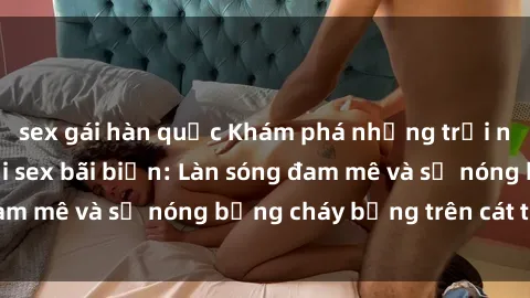 sex gái hàn quốc Khám phá những trải nghiệm độc đáo tại sex bãi biển: Làn sóng đam mê và sự nóng bỏng cháy bỏng trên cát trắng