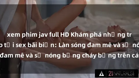 xem phim jav full HD Khám phá những trải nghiệm độc đáo tại sex bãi biển: Làn sóng đam mê và sự nóng bỏng cháy bỏng trên cát trắng