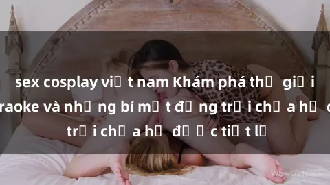 sex cosplay việt nam Khám phá thế giới sex quán karaoke và những bí mật động trời chưa hề được tiết lộ