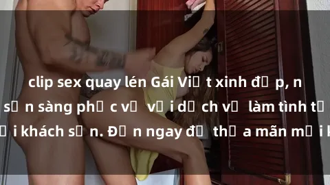 clip sex quay lén Gái Việt xinh đẹp, nồng nàn tình cảm, sẵn sàng phục vụ với dịch vụ làm tình tại khách sạn. Đến ngay để thỏa mãn mọi khao khát của bạn!