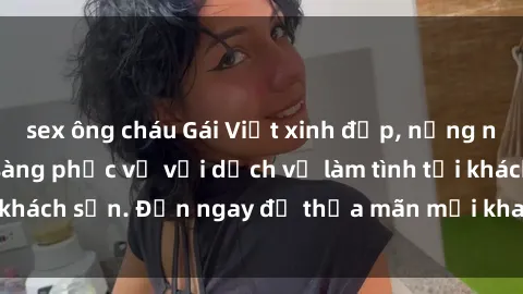 sex ông cháu Gái Việt xinh đẹp, nồng nàn tình cảm, sẵn sàng phục vụ với dịch vụ làm tình tại khách sạn. Đến ngay để thỏa mãn mọi khao khát của bạn!