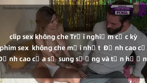 clip sex không che Trải nghiệm cực kỳ nóng bỏng trong phim sex  không che mới nhất  Đỉnh cao của sự sung sướng và tận hưởng chân thật