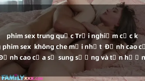 phim sex trung quốc Trải nghiệm cực kỳ nóng bỏng trong phim sex  không che mới nhất  Đỉnh cao của sự sung sướng và tận hưởng chân thật