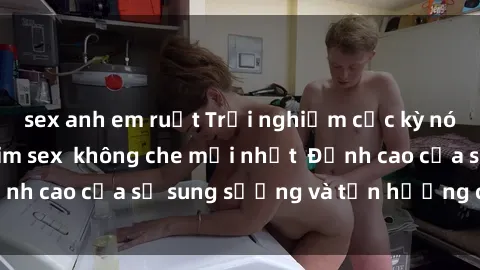 sex anh em ruột Trải nghiệm cực kỳ nóng bỏng trong phim sex  không che mới nhất  Đỉnh cao của sự sung sướng và tận hưởng chân thật