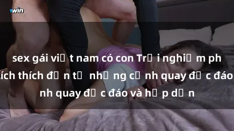 sex gái việt nam có con Trải nghiệm phim sex : Sự kích thích đến từ những cảnh quay độc đáo và hấp dẫn