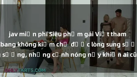 jav miễn phí Siêu phẩm gái Việt tham gia trong buổi gangbang không kiềm chế được lòng sung sướng, những cảnh nóng nảy khiến ai cũng phải mãn nhãn
