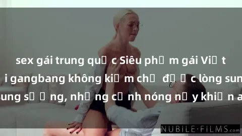 sex gái trung quốc Siêu phẩm gái Việt tham gia trong buổi gangbang không kiềm chế được lòng sung sướng, những cảnh nóng nảy khiến ai cũng phải mãn nhãn