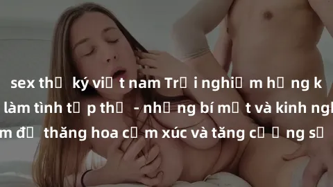 sex thư ký việt nam Trải nghiệm hứng khởi cùng với việc làm tình tập thể - những bí mật và kinh nghiệm để thăng hoa cảm xúc và tăng cường sự gắn kết trong mối quan hệ