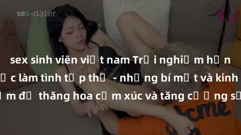 sex sinh viên việt nam Trải nghiệm hứng khởi cùng với việc làm tình tập thể - những bí mật và kinh nghiệm để thăng hoa cảm xúc và tăng cường sự gắn kết trong mối quan hệ