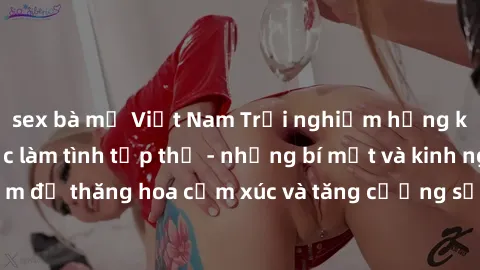 sex bà mẹ Việt Nam Trải nghiệm hứng khởi cùng với việc làm tình tập thể - những bí mật và kinh nghiệm để thăng hoa cảm xúc và tăng cường sự gắn kết trong mối quan hệ