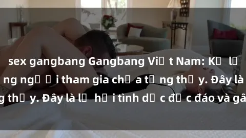 sex gangbang Gangbang Việt Nam: Kỷ lục mới với số lượng người tham gia chưa từng thấy. Đây là lễ hội tình dục độc đáo và gây sốc.