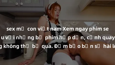 sex mẹ con việt nam Xem ngay phim sex bukkake hàng đầu với những bộ phim hấp dẫn, cảnh quay nóng bỏng không thể bỏ qua. Đảm bảo bạn sẽ hài lòng với trải nghiệm mới lạ này!