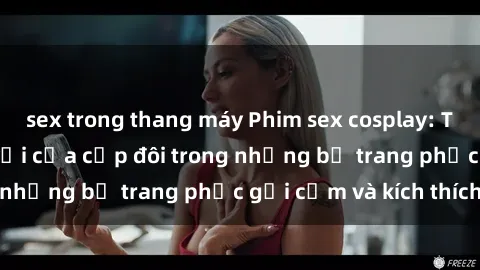 sex trong thang máy Phim sex cosplay: Trải nghiệm tuyệt vời của cặp đôi trong những bộ trang phục gợi cảm và kích thích
