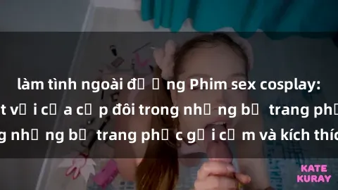 làm tình ngoài đường Phim sex cosplay: Trải nghiệm tuyệt vời của cặp đôi trong những bộ trang phục gợi cảm và kích thích
