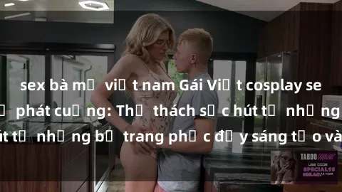 sex bà mẹ việt nam Gái Việt cosplay sexy khiến fan hâm mộ phát cuồng: Thử thách sức hút từ những bộ trang phục đầy sáng tạo và quyến rũ!