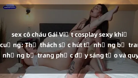 sex cô cháu Gái Việt cosplay sexy khiến fan hâm mộ phát cuồng: Thử thách sức hút từ những bộ trang phục đầy sáng tạo và quyến rũ!