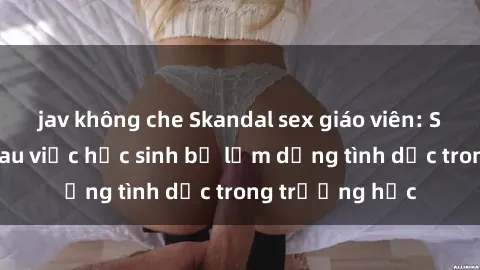 jav không che Skandal sex giáo viên: Sự thật đằng sau việc học sinh bị lạm dụng tình dục trong trường học