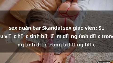sex quán bar Skandal sex giáo viên: Sự thật đằng sau việc học sinh bị lạm dụng tình dục trong trường học