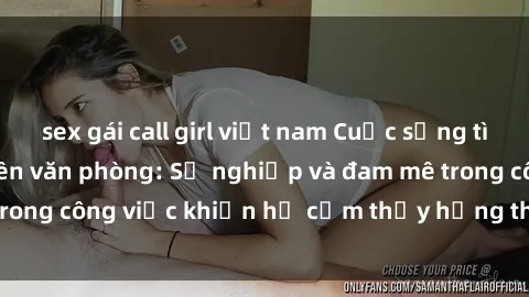 sex gái call girl việt nam Cuộc sống tình dục của nhân viên văn phòng: Sự nghiệp và đam mê trong công việc khiến họ cảm thấy hứng thú với tình dục?