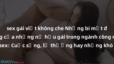 sex gái việt không che Những bí mật đằng sau cuộc sống của những nữ hầu gái trong ngành công nghiệp sex: Cuộc sống, lẽ thường hay những khó khăn mà họ phải đối mặt.