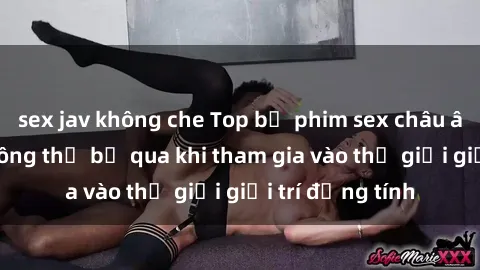 sex jav không che Top bộ phim sex châu âu nổi tiếng không thể bỏ qua khi tham gia vào thế giới giải trí đồng tính