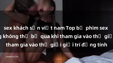 sex khách sạn việt nam Top bộ phim sex châu âu nổi tiếng không thể bỏ qua khi tham gia vào thế giới giải trí đồng tính