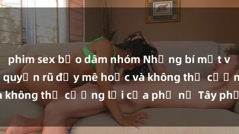 phim sex bạo dâm nhóm Những bí mật về sex gái Tây: Sự quyến rũ đầy mê hoặc và không thể cưỡng lại của phụ nữ Tây phương
