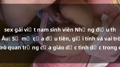 sex gái việt nam sinh viên Những điều thú vị về sex ở Bắc Âu: Sự mở cửa đầu tiên, giới tính và vai trò quan trọng của giáo dục tình dục trong các quốc gia này.