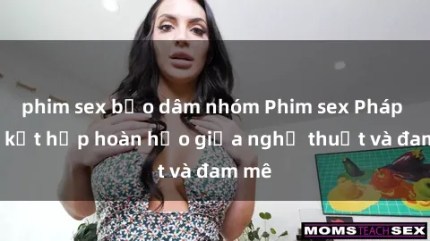phim sex bạo dâm nhóm Phim sex Pháp - Sự kết hợp hoàn hảo giữa nghệ thuật và đam mê